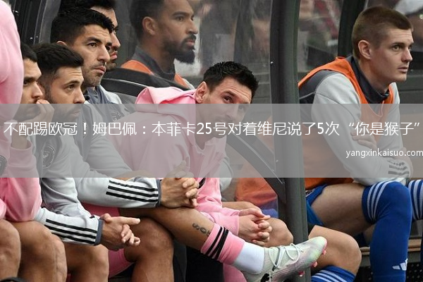 不配踢欧冠！姆巴佩：本菲卡25号对着维尼说了5次“你是猴子”