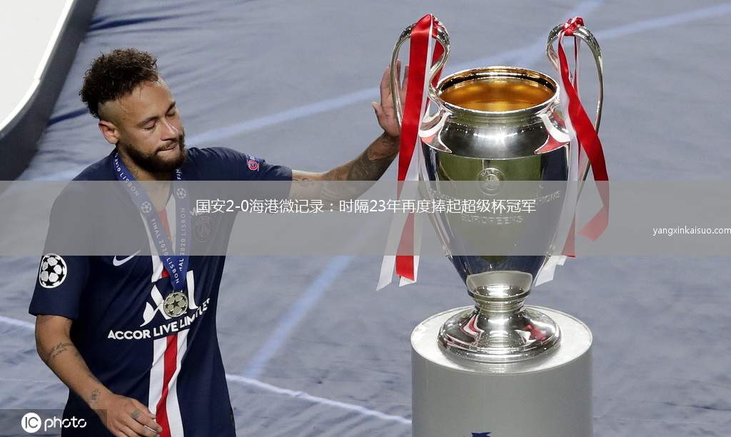 国安2-0海港微记录：时隔23年再度捧起超级杯冠军